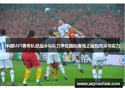中国U21青年队迎战冰岛队力争在国际赛场上展现风采与实力