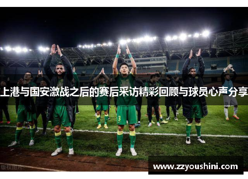上港与国安激战之后的赛后采访精彩回顾与球员心声分享