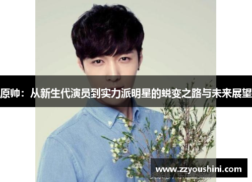原帅：从新生代演员到实力派明星的蜕变之路与未来展望