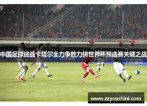 中国足球迎战卡塔尔全力争胜力拼世界杯预选赛关键之战