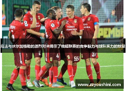 乌法与伏尔加格勒的激烈对决揭示了俄超联赛的竞争魅力与球队实力的较量
